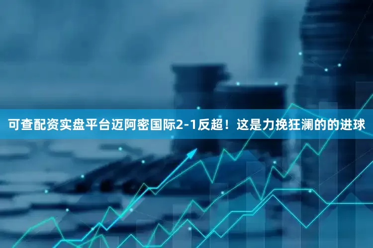 可查配资实盘平台迈阿密国际2-1反超！这是力挽狂澜的的进球