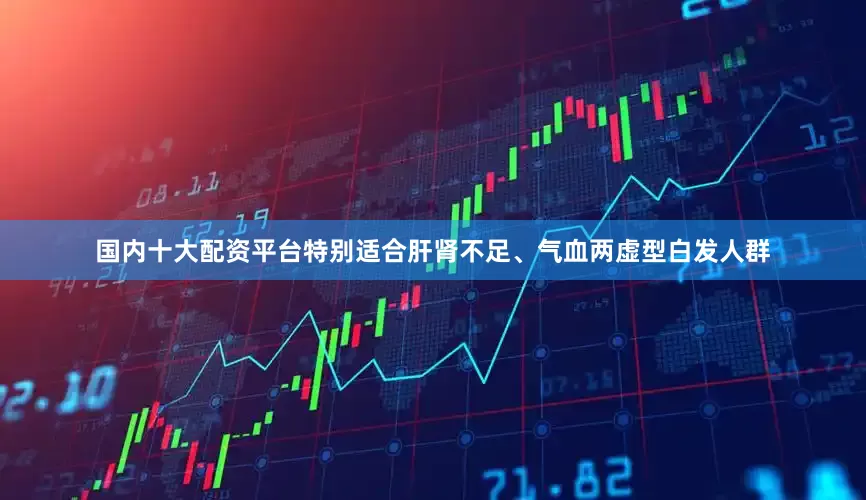 国内十大配资平台特别适合肝肾不足、气血两虚型白发人群
