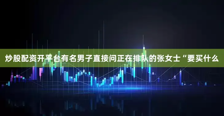 炒股配资开平台有名男子直接问正在排队的张女士“要买什么