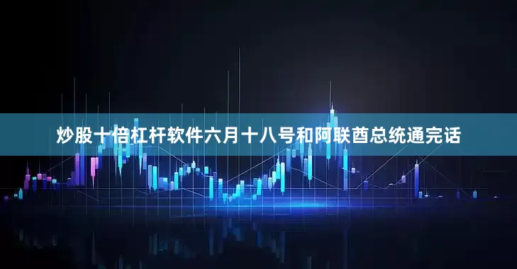 炒股十倍杠杆软件六月十八号和阿联酋总统通完话