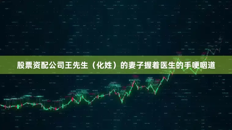 股票资配公司王先生（化姓）的妻子握着医生的手哽咽道