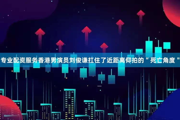 专业配资服务香港男演员刘俊谦扛住了近距离仰拍的＂死亡角度＂