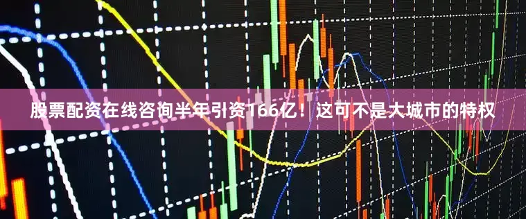 股票配资在线咨询半年引资166亿！这可不是大城市的特权