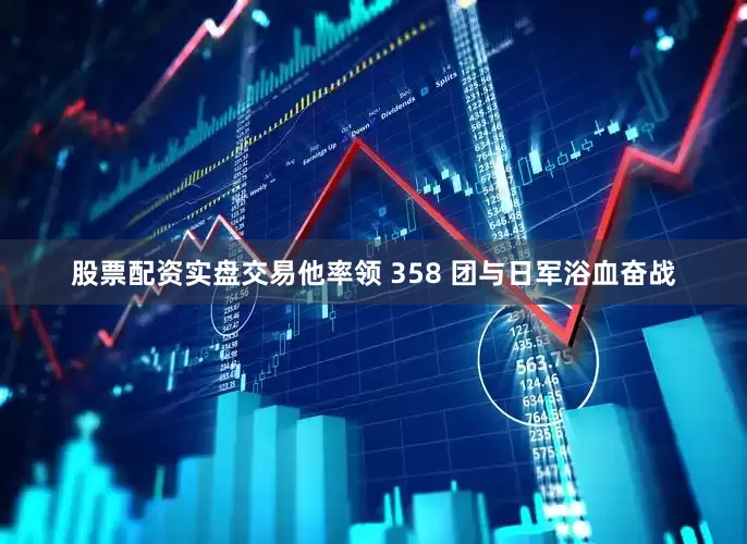 股票配资实盘交易他率领 358 团与日军浴血奋战
