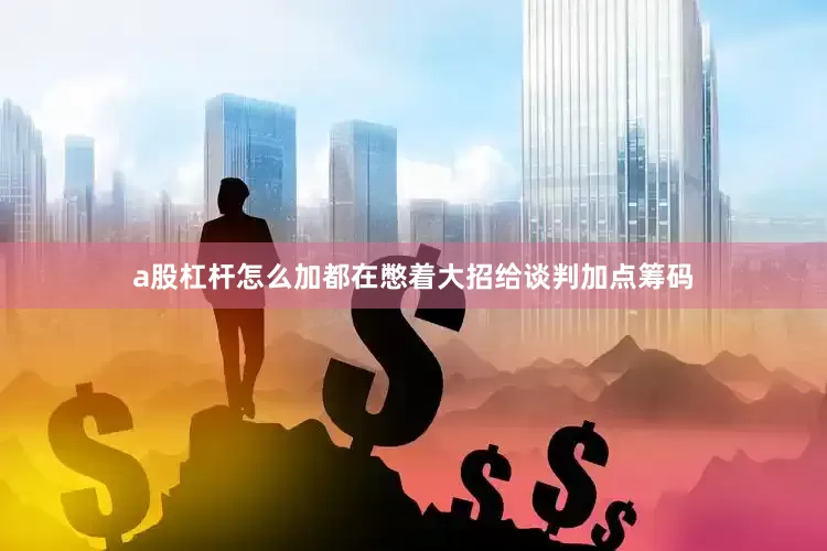 a股杠杆怎么加都在憋着大招给谈判加点筹码