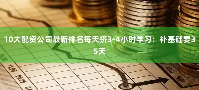 10大配资公司最新排名每天挤3-4小时学习：补基础要35天