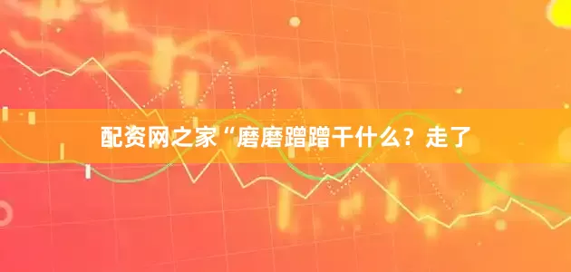 配资网之家“磨磨蹭蹭干什么？走了