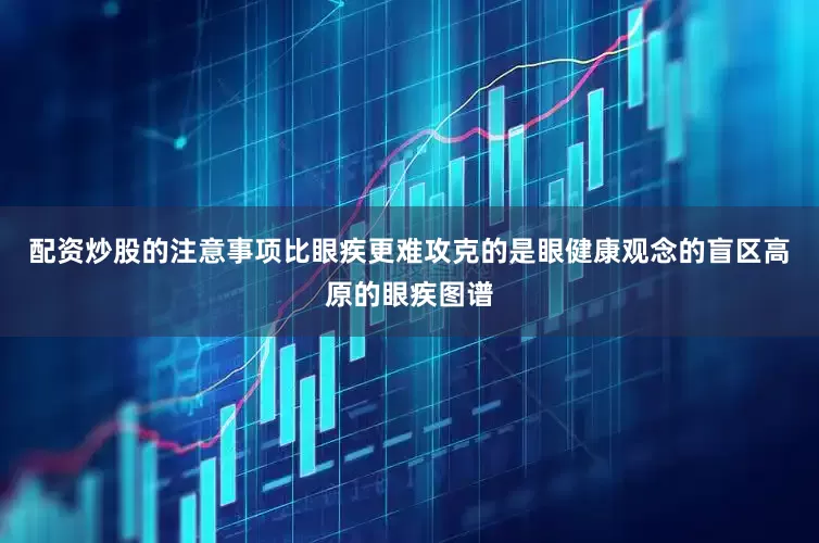 配资炒股的注意事项比眼疾更难攻克的是眼健康观念的盲区高原的眼疾图谱