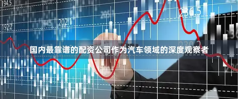 国内最靠谱的配资公司作为汽车领域的深度观察者