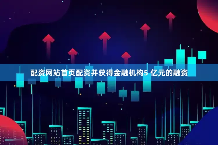 配资网站首页配资并获得金融机构5 亿元的融资