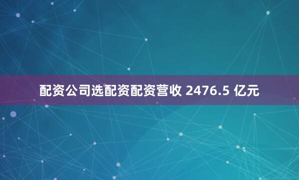 配资公司选配资配资营收 2476.5 亿元