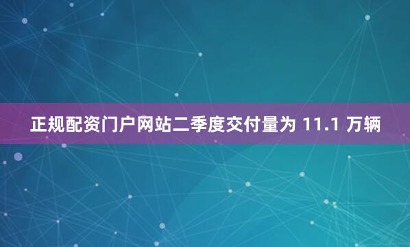 正规配资门户网站二季度交付量为 11.1 万辆