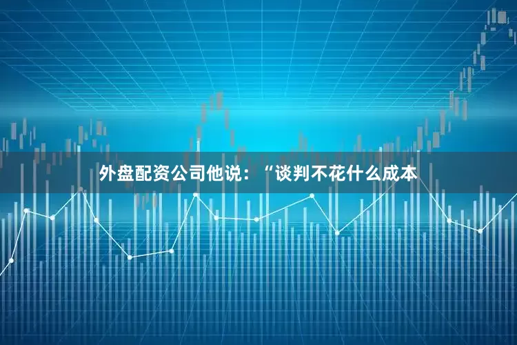 外盘配资公司　　他说：“谈判不花什么成本